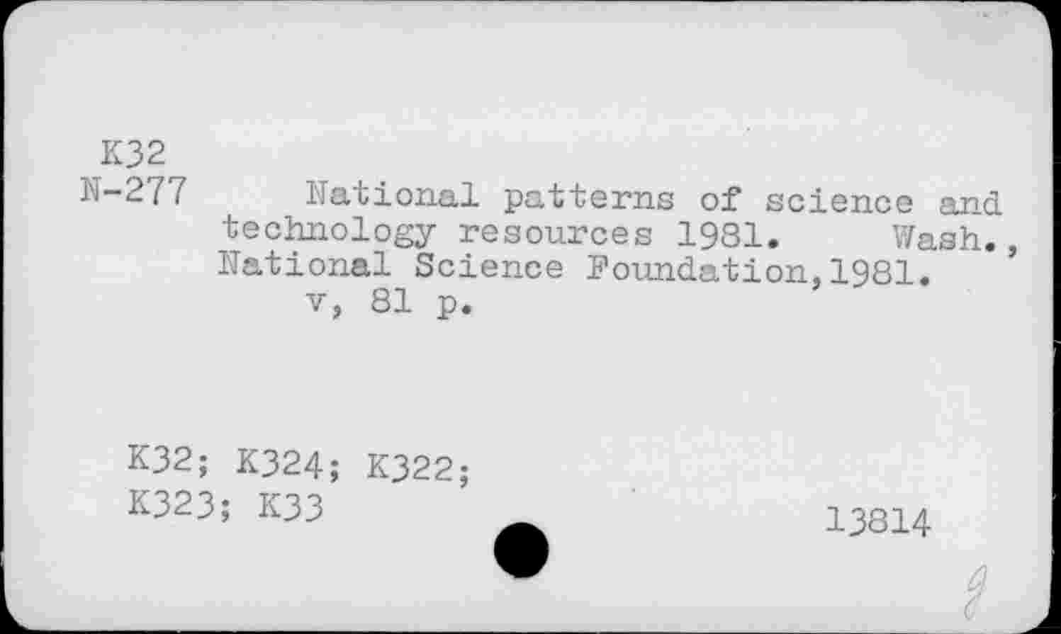 ﻿K32
N-277 National patterns of science and technology resources 1981. Wash., National Science Foundation,1981.
v, 81 p.
K32; K324;
K323; K33
K322;
13814